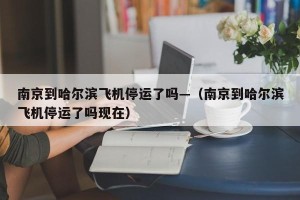 南京到哈尔滨飞机停运了吗—（南京到哈尔滨飞机停运了吗现在）