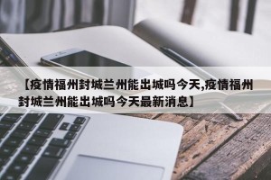 【疫情福州封城兰州能出城吗今天,疫情福州封城兰州能出城吗今天最新消息】