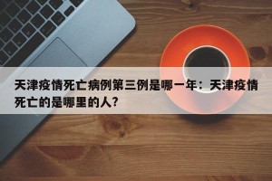 天津疫情死亡病例第三例是哪一年：天津疫情死亡的是哪里的人?