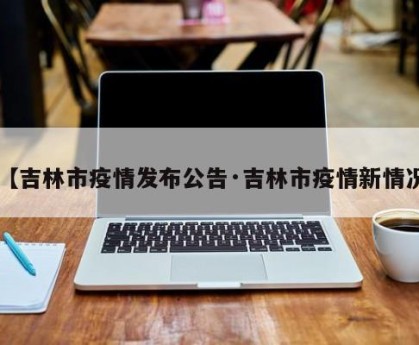 【吉林市疫情发布公告·吉林市疫情新情况】