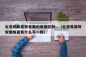 北京的疫苗和安徽的疫苗区别—（北京疫苗和安徽疫苗有什么不一样）