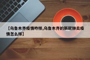 【乌鲁木齐疫情咋样,乌鲁木齐的新冠肺炎疫情怎么样】