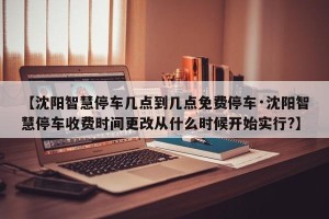 【沈阳智慧停车几点到几点免费停车·沈阳智慧停车收费时间更改从什么时候开始实行?】