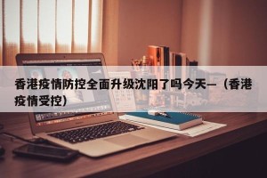 香港疫情防控全面升级沈阳了吗今天—（香港疫情受控）