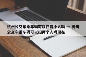 杭州公交车乘车码可以扫两个人吗 → 杭州公交车乘车码可以扫两个人吗现在