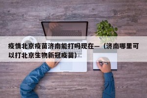 疫情北京疫苗济南能打吗现在—（济南哪里可以打北京生物新冠疫苗）