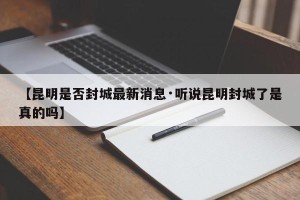 【昆明是否封城最新消息·听说昆明封城了是真的吗】