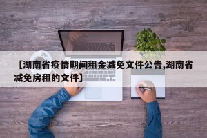 【湖南省疫情期间租金减免文件公告,湖南省减免房租的文件】