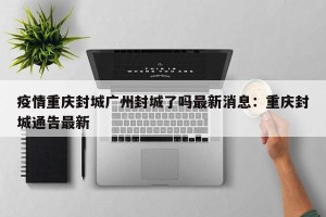 疫情重庆封城广州封城了吗最新消息：重庆封城通告最新
