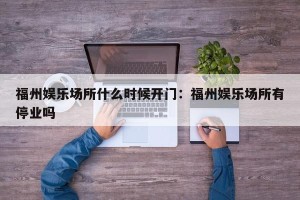 福州娱乐场所什么时候开门：福州娱乐场所有停业吗