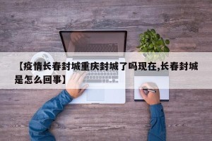 【疫情长春封城重庆封城了吗现在,长春封城是怎么回事】