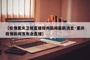 【疫情重庆卫视直播郑州新闻最新消息·重庆疫情新闻发布会直播】