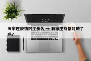 石家庄疫情封了多久 → 石家庄疫情封城了吗?
