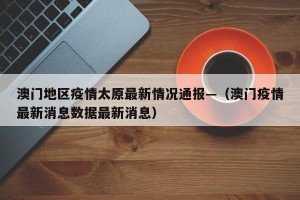 澳门地区疫情太原最新情况通报—（澳门疫情最新消息数据最新消息）
