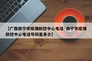 【广西南宁市疫情防控中心电话·南宁市疫情防控中心电话号码是多少】