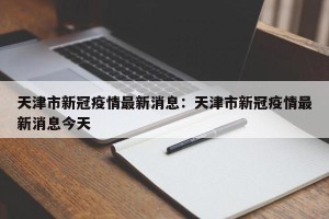 天津市新冠疫情最新消息：天津市新冠疫情最新消息今天