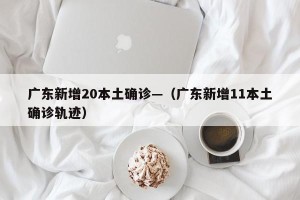 广东新增20本土确诊—（广东新增11本土确诊轨迹）