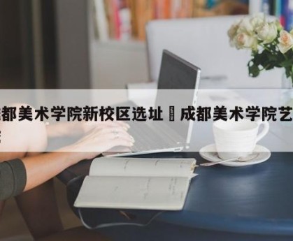 成都美术学院新校区选址›成都美术学院艺术城