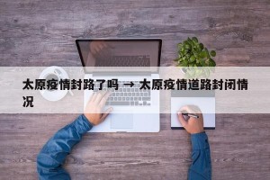 太原疫情封路了吗 → 太原疫情道路封闭情况