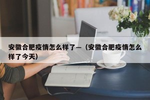 安徽合肥疫情怎么样了—（安徽合肥疫情怎么样了今天）
