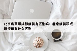 北京疫苗跟成都疫苗有区别吗：北京疫苗跟成都疫苗有什么区别