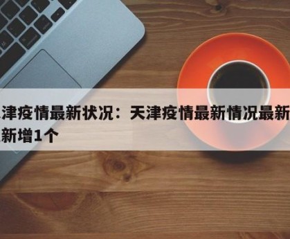 天津疫情最新状况：天津疫情最新情况最新消息新增1个