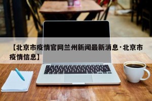 【北京市疫情官网兰州新闻最新消息·北京市疫情信息】