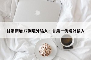 甘肃新增17例境外输入：甘肃一例境外输入