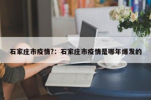 石家庄市疫情?：石家庄市疫情是哪年爆发的