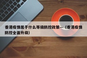 香港疫情属于什么等级防控政策—（香港疫情防控全面升级）