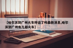 【哈尔滨到广州火车停运了吗最新消息,哈尔滨到广州有几趟火车】