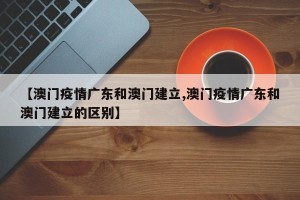 【澳门疫情广东和澳门建立,澳门疫情广东和澳门建立的区别】