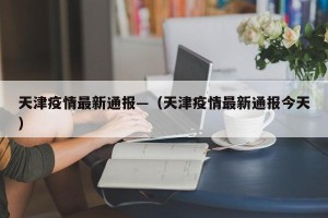 天津疫情最新通报—（天津疫情最新通报今天）