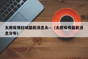 太原疫情封城最新消息太—（太原疫情最新消息分布）