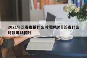 2021年长春疫情什么时候解封›长春什么时候可以解封