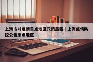 上海市对疫情重点地区政策最新›上海疫情防控公告重点地区
