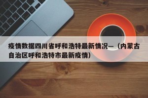 疫情数据四川省呼和浩特最新情况—（内蒙古自治区呼和浩特市最新疫情）