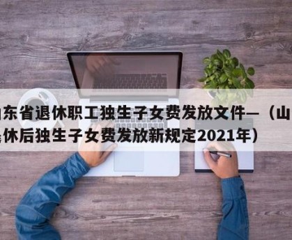 山东省退休职工独生子女费发放文件—（山东退休后独生子女费发放新规定2021年）