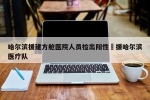 哈尔滨援建方舱医院人员检出阳性›援哈尔滨医疗队