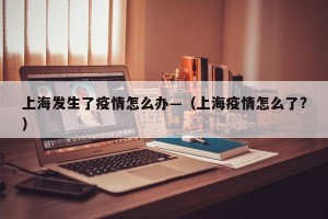 上海发生了疫情怎么办—（上海疫情怎么了?）