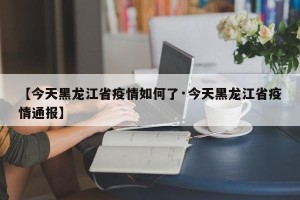 【今天黑龙江省疫情如何了·今天黑龙江省疫情通报】