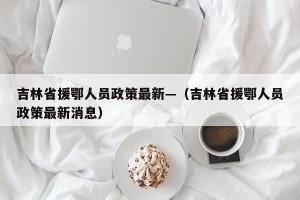 吉林省援鄂人员政策最新—（吉林省援鄂人员政策最新消息）