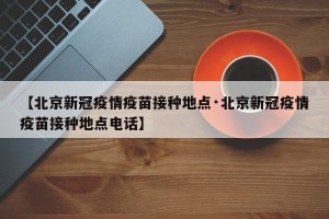 【北京新冠疫情疫苗接种地点·北京新冠疫情疫苗接种地点电话】