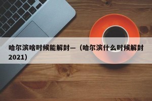 哈尔滨啥时候能解封—（哈尔滨什么时候解封2021）