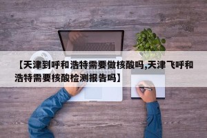 【天津到呼和浩特需要做核酸吗,天津飞呼和浩特需要核酸检测报告吗】