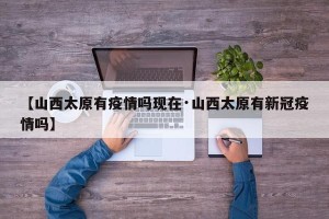 【山西太原有疫情吗现在·山西太原有新冠疫情吗】