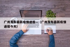 广州发布最新疫情通报—（广州发布最新疫情通报今天）