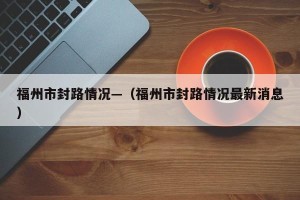 福州市封路情况—（福州市封路情况最新消息）