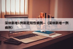 深圳新增1例新冠阳性病例—（深圳新增一例病例）