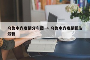 乌鲁木齐疫情分布图 → 乌鲁木齐疫情报告最新